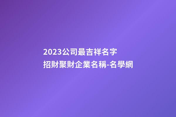 2023公司最吉祥名字 招財聚財企業名稱-名學網-第1張-公司起名-玄機派